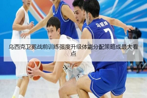 乌西克卫冕战前训练强度升级体能分配策略成最大看点