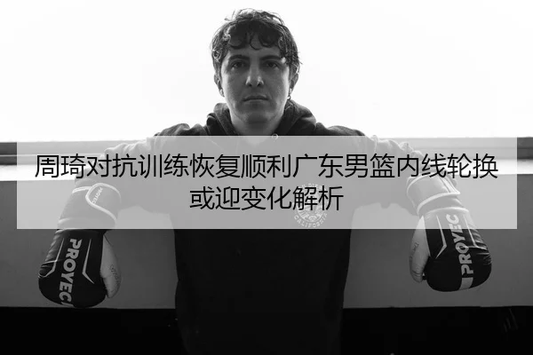 周琦对抗训练恢复顺利广东男篮内线轮换或迎变化解析