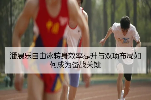 潘展乐自由泳转身效率提升与双项布局如何成为备战关键